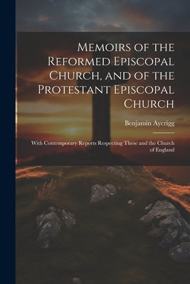 Memoirs of the Reformed Episcopal Church, and of the Protestant Episcopal Church: With Contemporary Reports Respecting These and the Church of England by Aycrigg, Benjamin
