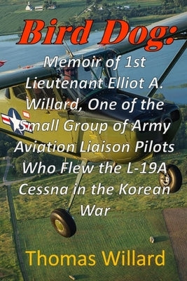 Bird Dog: Memoir of 1st Lieutenant Elliot A. Willard, One of a Small Group of Army Aviation Liaison Pilots Who Flew the L-19A Cessna in the Korean War by Willard, Thomas