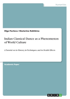 Indian Classical Dance as a Phenomenon of World Culture: A Tutorial on its History, its Techniques, and its Health Effects by Pavlova, Olga