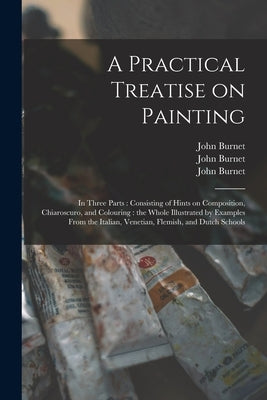 A Practical Treatise on Painting: in Three Parts: Consisting of Hints on Composition, Chiaroscuro, and Colouring: the Whole Illustrated by Examples Fr by Burnet, John 1784-1868