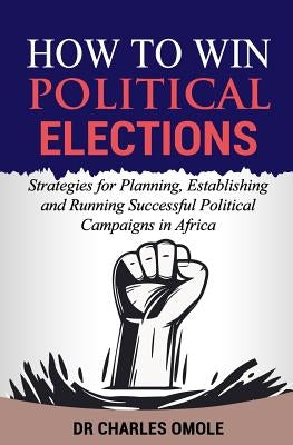How to Win Political Elections: Strategies for Planning, Establishing and Running Successful Political Campaigns in Africa by Omole, Charles