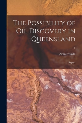The Possibility of Oil Discovery in Queensland: Report; 1 by Wade, Arthur