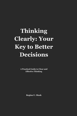Thinking Clearly: Your Key to Better Decisions: A Practical Guide to Clear and Effective Thinking by Musk, Regina U.