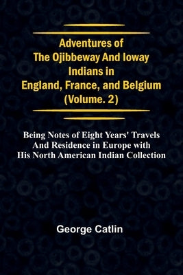 Adventures of the Ojibbeway and Ioway Indians in England, France, and Belgium; Vol. 2; being Notes of Eight Years' Travels and Residence in Europe wit by Catlin, George