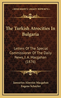 The Turkish Atrocities In Bulgaria: Letters Of The Special Commissioner Of The Daily News, J. A. Macgahan (1876) by Macgahan, Januarius Aloysius