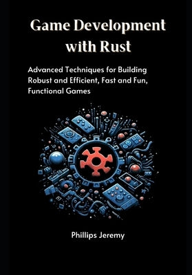 Game Development with Rust: Advanced Techniques for Building Robust and Efficient, Fast and Fun, Functional Games by Jeremy, Phillips