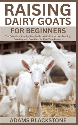 Raising Dairy Goats for Beginners: The Complete Step-by-Step Guide to Milk Production, Feeding, Breeding, and Goat Care for First-Time Farmers by Blackstone, Adams