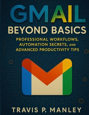 Gmail Beyond Basics: Professional Workflows, Automation Secrets, and Advanced Productivity Tips by Manley, Travis P.