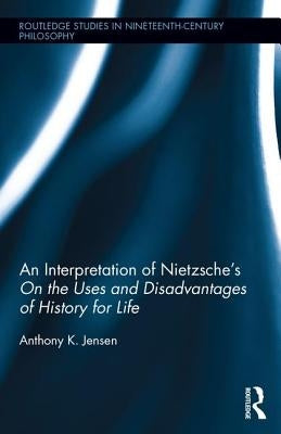 An Interpretation of Nietzsche's on the Uses and Disadvantage of History for Life by Jensen, Anthony K.