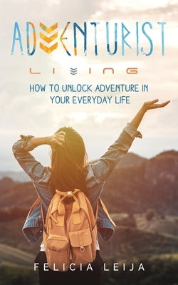 Adventurist Living: How to unlock adventure in your everyday life by Leija, Felicia
