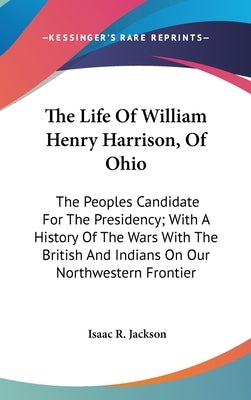 The Life Of William Henry Harrison, Of Ohio: The Peoples Candidate For The Presidency; With A History Of The Wars With The British And Indians On Our by Jackson, Isaac R.