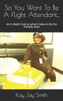 So You Want To Be A Flight Attendant...: An in depth look at what it takes to fly the friendly skies by Smith, Kay Jay