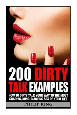 200 Dirty Talk Examples: How to Dirty Talk your way to the Most Graphic, Mind-Blowing Sex of your Life by King, Philip