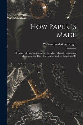 How Paper Is Made: A Primer of Information About the Materials and Processes of Manufacturing Paper for Printing and Writing, Issue 13 by Wheelwright, William Bond