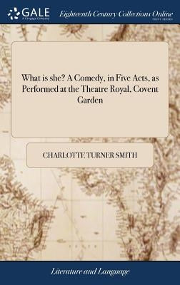What is she? A Comedy, in Five Acts, as Performed at the Theatre Royal, Covent Garden by Smith, Charlotte Turner