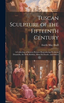 Tuscan Sculpture of the Fifteenth Century: A Collection of Sixteen Pictures Reproducing Works by Donatello, the Della Robbia, Mina Da Fiesole, and Oth by Hurll, Estelle May