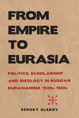 From Empire to Eurasia: Politics, Scholarship, and Ideology in Russian Eurasianism, 1920s-1930s by Glebov, Sergey