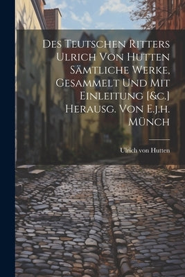 Des Teutschen Ritters Ulrich Von Hutten Sämtliche Werke, Gesammelt Und Mit Einleitung [&c.] Herausg. Von E.j.h. Münch by Hutten, Ulrich Von