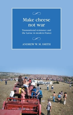 Make Cheese Not War: Transnational Resistance and the Larzac in Modern France by Smith, Andrew W. M.