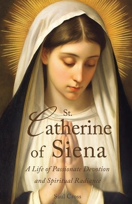 St. Catherine of Siena: A Life of Passionate Devotion and Spiritual Radiance by Cross, Saul