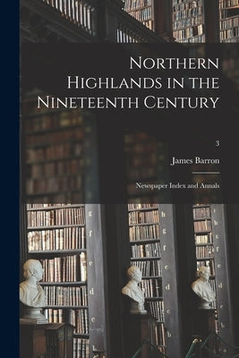 Northern Highlands in the Nineteenth Century; Newspaper Index and Annals; 3 by Barron, James