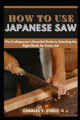 How To Use Japanese Saw: The Craftsperson's Essential Guide to Selecting the Right Blade for Every Job by Steele, Charles Y.