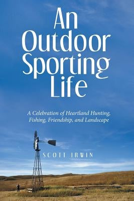 An Outdoor Sporting Life: A Celebration of Heartland Hunting, Fishing, Friendship, and Landscape by Irwin, Scott