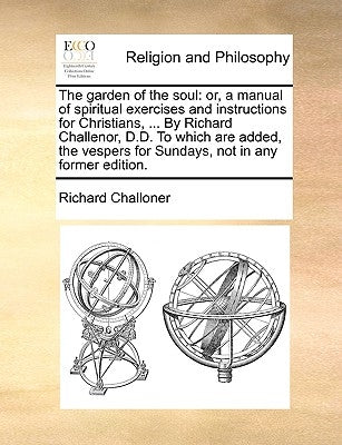 The Garden of the Soul: Or, a Manual of Spiritual Exercises and Instructions for Christians, ... by Richard Challenor, D.D. to Which Are Added by Challoner, Richard