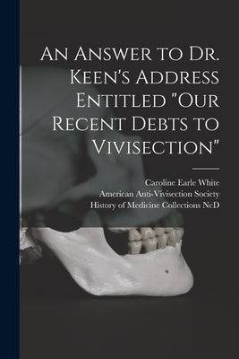 An Answer to Dr. Keen's Address Entitled "Our Recent Debts to Vivisection" by White, Caroline Earle 1833-1916