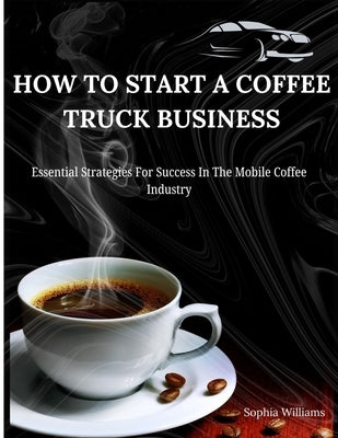 How to Start A Coffee Truck Business: Essential Strategies For Success In The Mobile Coffee Industry by Williams, Sophia