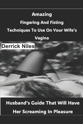 Amazing Fingering And Fisting Techniques To Use On Your Wife's Vagina: Husband's Guide That Will Have Her Screaming In Pleasure by Niles, Derrick
