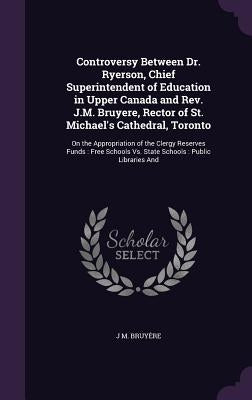 Controversy Between Dr. Ryerson, Chief Superintendent of Education in Upper Canada and Rev. J.M. Bruyere, Rector of St. Michael's Cathedral, Toronto: by Bruyère, J. M.