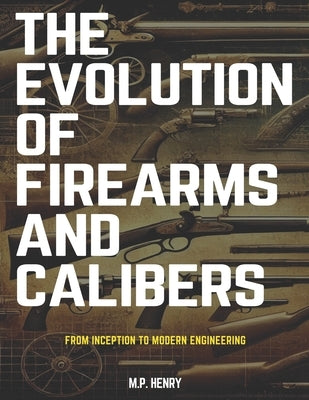The Evolution of Firearms and Calibers: From Inception to Modern Engineering by Henry, M. P.
