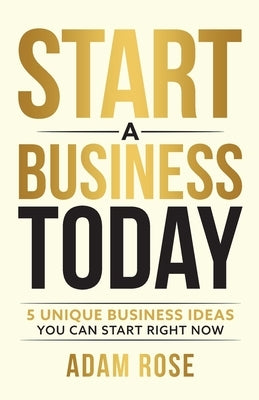 Start a Business Today: 5 Unique Business Ideas You Can Start Right Now by Rose, Adam