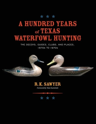 A Hundred Years of Texas Waterfowl Hunting: The Decoys, Guides, Clues, and Places - 1870s to 1970s by Sawyer, R. K.