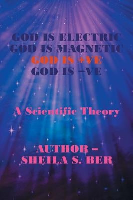 God Is Electric God Is Magnetic God Is +Ve God Is -Ve: A Scientific Theory by Ber, Sheila S.