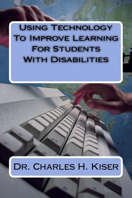 Using Technology To Improve Learning For Students With Disabilities by Kiser, Charles H.
