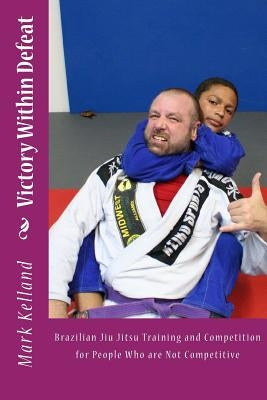 Victory Within Defeat: Brazilian Jiu Jitsu Training and Competition for People Who are Not Competitive by Kelland, Mark