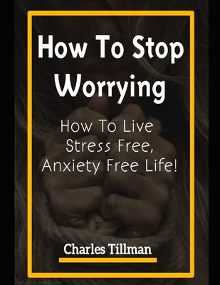 How to Stop Worrying: How to Live Stress Free, Anxiety Free Life by Tillman, Charles