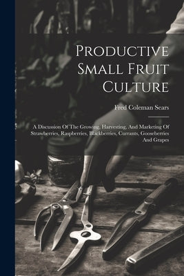 Productive Small Fruit Culture: A Discussion Of The Growing, Harvesting, And Marketing Of Strawberries, Raspberries, Blackberries, Currants, Gooseberr by Sears, Fred Coleman