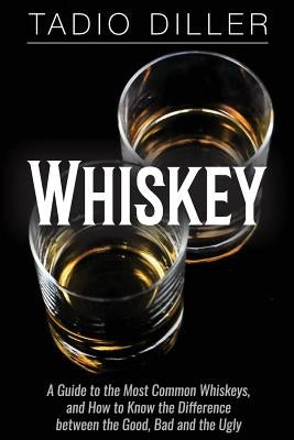 Whiskey: A Guide to the Most Common Whiskeys, and How to Know the Difference between the Good, Bad and the Ugly by Diller, Tadio