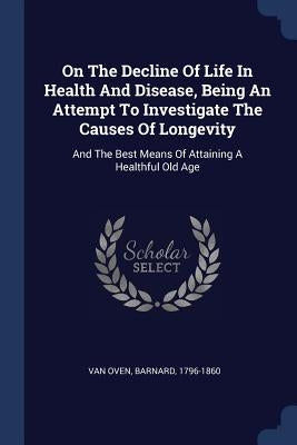 On The Decline Of Life In Health And Disease, Being An Attempt To Investigate The Causes Of Longevity: And The Best Means Of Attaining A Healthful Old by Van Oven, Barnard 1796-1860