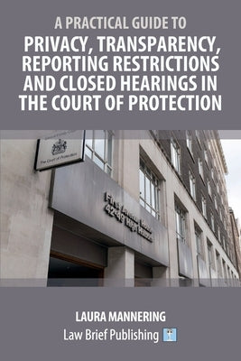 A Practical Guide to Privacy, Transparency, Reporting Restrictions and Closed Hearings in the Court of Protection by Mannering, Laura
