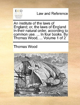 An institute of the laws of England; or, the laws of England in their natural order, according to common use. ... In four books. By Thomas Wood, ... V by Wood, Thomas
