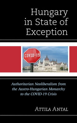 Hungary in State of Exception: Authoritarian Neoliberalism from the Austro-Hungarian Monarchy to the COVID-19 Crisis by Antal, Attila
