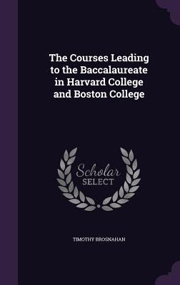 The Courses Leading to the Baccalaureate in Harvard College and Boston College by Brosnahan, Timothy