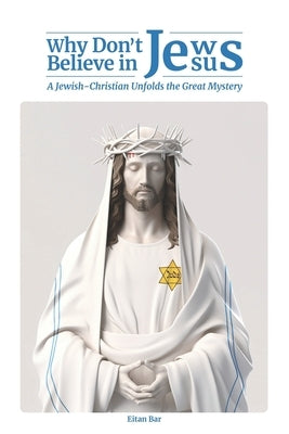 Why Don't Jews Believe in Jesus: A Jewish-Christian Unfolds the Great Mystery by Bar, Eitan