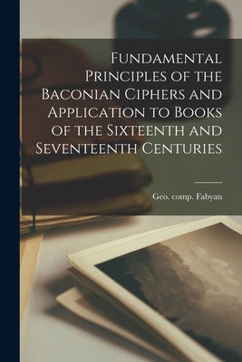 Fundamental Principles of the Baconian Ciphers and Application to Books of the Sixteenth and Seventeenth Centuries by Fabyan, Geo Comp