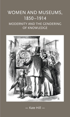 Women and Museums, 1850-1914: Modernity and the Gendering of Knowledge by Hill, Kate