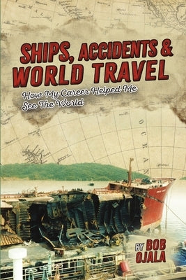 Ships, Accidents & World Travel: How My Career Helped Me See The World by Ojala, Bob